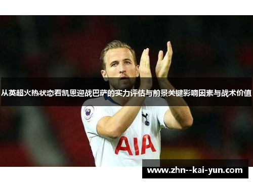 从英超火热状态看凯恩迎战巴萨的实力评估与前景关键影响因素与战术价值