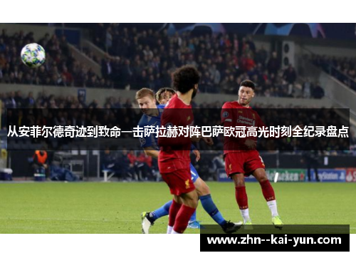 从安菲尔德奇迹到致命一击萨拉赫对阵巴萨欧冠高光时刻全纪录盘点 从安菲尔德奇迹到致命一击萨拉赫对阵巴萨欧冠高光时刻全纪录盘点