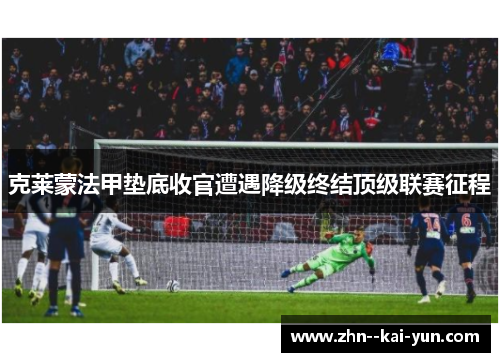 克莱蒙法甲垫底收官遭遇降级终结顶级联赛征程 克莱蒙法甲垫底收官遭遇降级终结顶级联赛征程