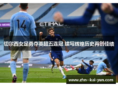 切尔西女足勇夺英超五连冠 续写辉煌历史再创佳绩 切尔西女足勇夺英超五连冠 续写辉煌历史再创佳绩