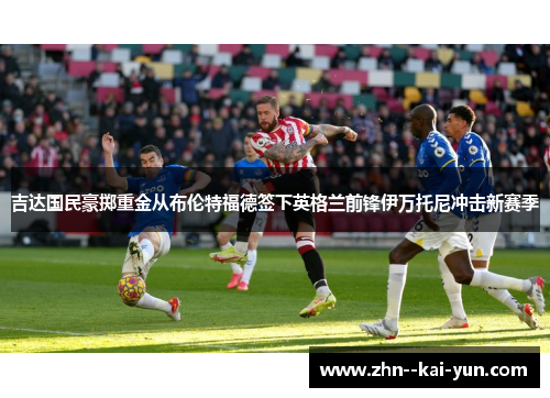 吉达国民豪掷重金从布伦特福德签下英格兰前锋伊万托尼冲击新赛季