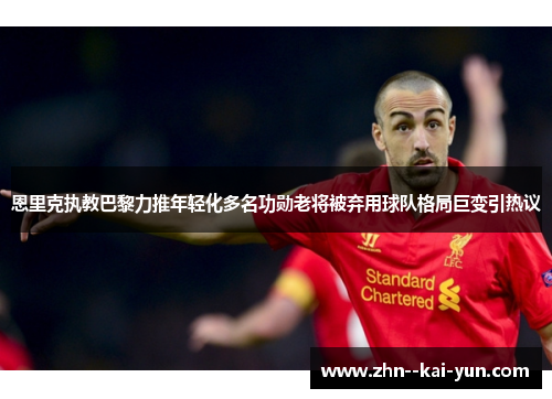 恩里克执教巴黎力推年轻化多名功勋老将被弃用球队格局巨变引热议
