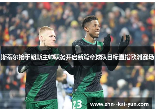 斯蒂尔接手朗斯主帅职务开启新篇章球队目标直指欧洲赛场 斯蒂尔接手朗斯主帅职务开启新篇章球队目标直指欧洲赛场